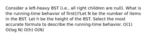 Consider a left-heavy BST (i.e., all right children are null). What is the running-time behavior of first()?Let N be the number of items in the BST. Let h be the height of the BST. Select the most accurate formula to describe the running-time behavior. O(1) O(log N) O(h) O(N)