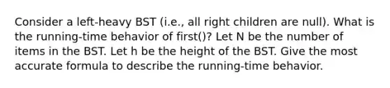 Consider a left-heavy BST (i.e., all right children are null). What is the running-time behavior of first()? Let N be the number of items in the BST. Let h be the height of the BST. Give the most accurate formula to describe the running-time behavior.