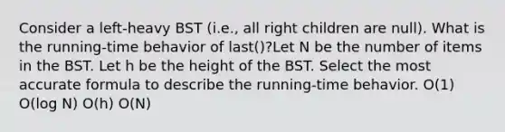 Consider a left-heavy BST (i.e., all right children are null). What is the running-time behavior of last()?Let N be the number of items in the BST. Let h be the height of the BST. Select the most accurate formula to describe the running-time behavior. O(1) O(log N) O(h) O(N)