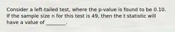 Consider a left-tailed test, where the p-value is found to be 0.10. If the sample size n for this test is 49, then the t statistic will have a value of ________.