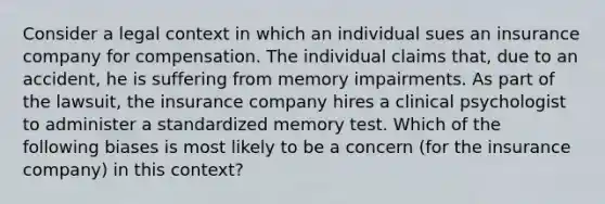 Consider a legal context in which an individual sues an insurance company for compensation. The individual claims that, due to an accident, he is suffering from memory impairments. As part of the lawsuit, the insurance company hires a clinical psychologist to administer a standardized memory test. Which of the following biases is most likely to be a concern (for the insurance company) in this context?