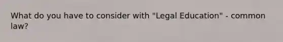 What do you have to consider with "Legal Education" - common law?