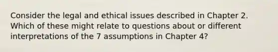 Consider the legal and ethical issues described in Chapter 2. Which of these might relate to questions about or different interpretations of the 7 assumptions in Chapter 4?