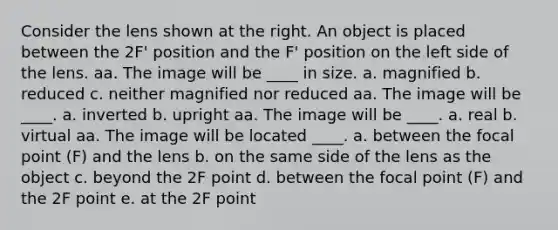 Consider the lens shown at the right. An object is placed between the 2F' position and the F' position on the left side of the lens. aa. The image will be ____ in size. a. magnified b. reduced c. neither magnified nor reduced aa. The image will be ____. a. inverted b. upright aa. The image will be ____. a. real b. virtual aa. The image will be located ____. a. between the focal point (F) and the lens b. on the same side of the lens as the object c. beyond the 2F point d. between the focal point (F) and the 2F point e. at the 2F point