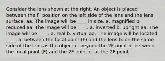 Consider the lens shown at the right. An object is placed between the F' position on the left side of the lens and the lens surface. aa. The image will be ____ in size. a. magnified b. reduced aa. The image will be ____. a. inverted b. upright aa. The image will be ____. a. real b. virtual aa. The image will be located ____. a. between the focal point (F) and the lens b. on the same side of the lens as the object c. beyond the 2F point d. between the focal point (F) and the 2F point e. at the 2F point