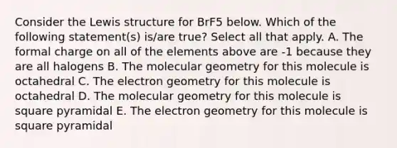 Consider the Lewis structure for BrF5 below. Which of the following statement(s) is/are true? Select all that apply. A. The formal charge on all of the elements above are -1 because they are all halogens B. The molecular geometry for this molecule is octahedral C. The electron geometry for this molecule is octahedral D. The molecular geometry for this molecule is square pyramidal E. The electron geometry for this molecule is square pyramidal