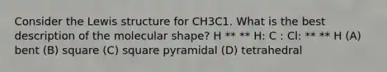 Consider the Lewis structure for CH3C1. What is the best description of the molecular shape? H ** ** H: C : Cl: ** ** H (A) bent (B) square (C) square pyramidal (D) tetrahedral