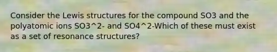 Consider the Lewis structures for the compound SO3 and the polyatomic ions SO3^2- and SO4^2-Which of these must exist as a set of resonance structures?