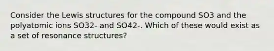 Consider the Lewis structures for the compound SO3 and the polyatomic ions SO32- and SO42-. Which of these would exist as a set of resonance structures?