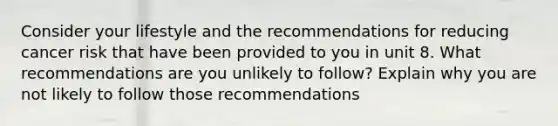 Consider your lifestyle and the recommendations for reducing cancer risk that have been provided to you in unit 8. What recommendations are you unlikely to follow? Explain why you are not likely to follow those recommendations