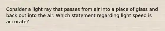 Consider a light ray that passes from air into a place of glass and back out into the air. Which statement regarding light speed is accurate?