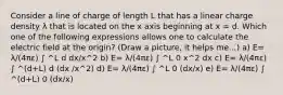 Consider a line of charge of length L that has a linear charge density λ that is located on the x axis beginning at x = d. Which one of the following expressions allows one to calculate the electric field at the origin? (Draw a picture, it helps me...) a) E= λ/(4πε) ∫ ^L d dx/x^2 b) E= λ/(4πε) ∫ ^L 0 x^2 dx c) E= λ/(4πε) ∫ ^(d+L) d (dx /x^2) d) E= λ/(4πε) ∫ ^L 0 (dx/x) e) E= λ/(4πε) ∫ ^(d+L) 0 (dx/x)