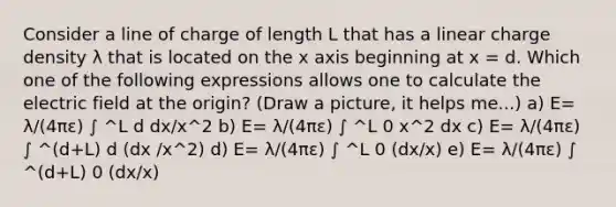 Consider a line of charge of length L that has a linear charge density λ that is located on the x axis beginning at x = d. Which one of the following expressions allows one to calculate the electric field at the origin? (Draw a picture, it helps me...) a) E= λ/(4πε) ∫ ^L d dx/x^2 b) E= λ/(4πε) ∫ ^L 0 x^2 dx c) E= λ/(4πε) ∫ ^(d+L) d (dx /x^2) d) E= λ/(4πε) ∫ ^L 0 (dx/x) e) E= λ/(4πε) ∫ ^(d+L) 0 (dx/x)