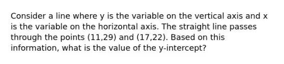 Consider a line where y is the variable on the vertical axis and x is the variable on the horizontal axis. The straight line passes through the points (11,29) and (17,22). Based on this information, what is the value of the y-intercept?