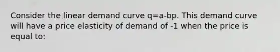 Consider the linear demand curve q=a-bp. This demand curve will have a price elasticity of demand of -1 when the price is equal to: