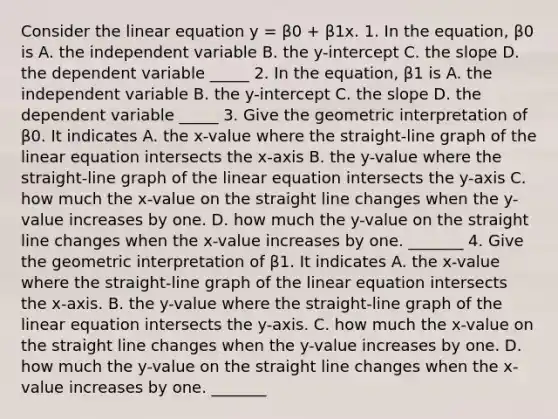 Consider the linear equation y = β0 + β1x. 1. In the equation, β0 is A. the independent variable B. the y-intercept C. the slope D. the dependent variable _____ 2. In the equation, β1 is A. the independent variable B. the y-intercept C. the slope D. the dependent variable _____ 3. Give the geometric interpretation of β0. It indicates A. the x-value where the straight-line graph of the linear equation intersects the x-axis B. the y-value where the straight-line graph of the linear equation intersects the y-axis C. how much the x-value on the straight line changes when the y-value increases by one. D. how much the y-value on the straight line changes when the x-value increases by one. _______ 4. Give the geometric interpretation of β1. It indicates A. the x-value where the straight-line graph of the linear equation intersects the x-axis. B. the y-value where the straight-line graph of the linear equation intersects the y-axis. C. how much the x-value on the straight line changes when the y-value increases by one. D. how much the y-value on the straight line changes when the x-value increases by one. _______