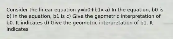 Consider the linear equation y=b0+b1x a) In the equation, b0 is b) In the equation, b1 is c) Give the geometric interpretation of b0. It indicates d) Give the geometric interpretation of b1. It indicates