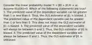 Consider the linear probability model Yi = β0 + β1Xi + ui. Assume E(ui|Xi)=0. Which of the following statements are true? 1. The predicted value of the dependent variable can be greater than 1 or less than 0. Thus, the OLS estimator of β1 is biased. 2. The predicted value of the dependent variable can be greater than 1 or less than 0. This does not mean the OLS estimator of β1 is biased. 3. The predicted value of the dependent variable will always be between 0 and 1. Thus, the OLS estimator of β1 is biased. 4. The predicted value of the dependent variable will always be between 0 and 1. Thus, the OLS estimator of β1 is unbiased.