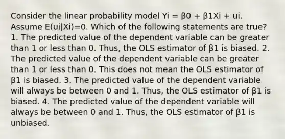 Consider the linear probability model Yi = β0 + β1Xi + ui. Assume E(ui|Xi)=0. Which of the following statements are true? 1. The predicted value of the dependent variable can be greater than 1 or less than 0. Thus, the OLS estimator of β1 is biased. 2. The predicted value of the dependent variable can be greater than 1 or less than 0. This does not mean the OLS estimator of β1 is biased. 3. The predicted value of the dependent variable will always be between 0 and 1. Thus, the OLS estimator of β1 is biased. 4. The predicted value of the dependent variable will always be between 0 and 1. Thus, the OLS estimator of β1 is unbiased.