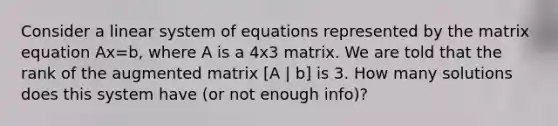 Consider a linear system of equations represented by the matrix equation Ax=b, where A is a 4x3 matrix. We are told that the rank of the augmented matrix [A | b] is 3. How many solutions does this system have (or not enough info)?