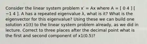 Consider the linear system problem x′ = Ax where A = [ 0 4 ] [ −1 4 ]. A has a repeated eigenvalue λ, what is it? What is the eigenvector for this eigenvalue? Using these we can build one solution x1(t) to the linear system problem already, as we did in lecture. Correct to three places after the decimal point what is the first and second component of x1(0.5)?