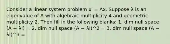 Consider a linear system problem x′ = Ax. Suppose λ is an eigenvalue of A with algebraic multiplicity 4 and geometric multiplicity 2. Then fill in the following blanks: 1. dim ⁡null space ⁡(A − λI) = 2. dim ⁡null space ⁡(A − λI)^2 = 3. dim ⁡null space ⁡(A − λI)^3 =