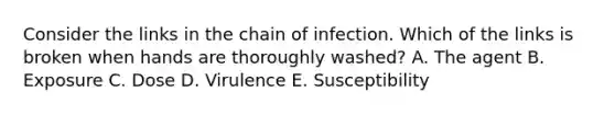 Consider the links in the chain of infection. Which of the links is broken when hands are thoroughly washed? A. The agent B. Exposure C. Dose D. Virulence E. Susceptibility