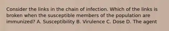 Consider the links in the chain of infection. Which of the links is broken when the susceptible members of the population are immunized? A. Susceptibility B. Virulence C. Dose D. The agent