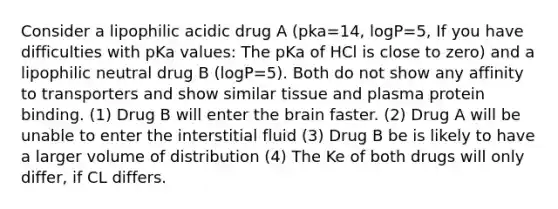 Consider a lipophilic acidic drug A (pka=14, logP=5, If you have difficulties with pKa values: The pKa of HCl is close to zero) and a lipophilic neutral drug B (logP=5). Both do not show any affinity to transporters and show similar tissue and plasma protein binding. (1) Drug B will enter the brain faster. (2) Drug A will be unable to enter the interstitial fluid (3) Drug B be is likely to have a larger volume of distribution (4) The Ke of both drugs will only differ, if CL differs.