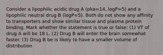 Consider a lipophilic acidic drug A (pka=14, logP=5) and a lipophilic neutral drug B (logP=5). Both do not show any affinity to transporters and show similar tissue and plasma protein binding. Mark whether the statement is true or false: (1) VT of drug A will be 18 L. (2) Drug B will enter the brain somewhat faster. (3) Drug B be is likely to have a smaller volume of distribution