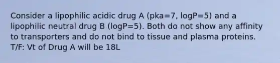 Consider a lipophilic acidic drug A (pka=7, logP=5) and a lipophilic neutral drug B (logP=5). Both do not show any affinity to transporters and do not bind to tissue and plasma proteins. T/F: Vt of Drug A will be 18L