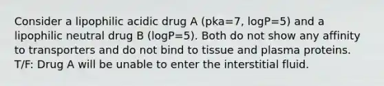 Consider a lipophilic acidic drug A (pka=7, logP=5) and a lipophilic neutral drug B (logP=5). Both do not show any affinity to transporters and do not bind to tissue and plasma proteins. T/F: Drug A will be unable to enter the interstitial fluid.