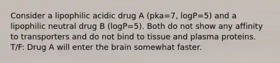 Consider a lipophilic acidic drug A (pka=7, logP=5) and a lipophilic neutral drug B (logP=5). Both do not show any affinity to transporters and do not bind to tissue and plasma proteins. T/F: Drug A will enter the brain somewhat faster.