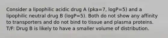 Consider a lipophilic acidic drug A (pka=7, logP=5) and a lipophilic neutral drug B (logP=5). Both do not show any affinity to transporters and do not bind to tissue and plasma proteins. T/F: Drug B is likely to have a smaller volume of distribution.