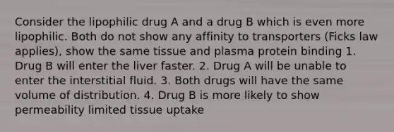 Consider the lipophilic drug A and a drug B which is even more lipophilic. Both do not show any affinity to transporters (Ficks law applies), show the same tissue and plasma protein binding 1. Drug B will enter the liver faster. 2. Drug A will be unable to enter the interstitial fluid. 3. Both drugs will have the same volume of distribution. 4. Drug B is more likely to show permeability limited tissue uptake