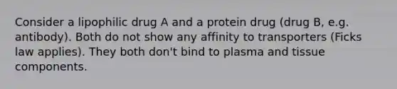 Consider a lipophilic drug A and a protein drug (drug B, e.g. antibody). Both do not show any affinity to transporters (Ficks law applies). They both don't bind to plasma and tissue components.