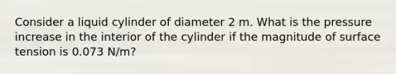 Consider a liquid cylinder of diameter 2 m. What is the pressure increase in the interior of the cylinder if the magnitude of surface tension is 0.073 N/m?