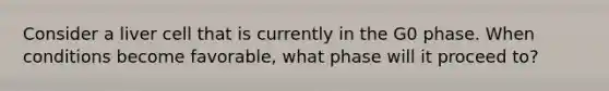 Consider a liver cell that is currently in the G0 phase. When conditions become favorable, what phase will it proceed to?