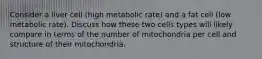 Consider a liver cell (high metabolic rate) and a fat cell (low metabolic rate). Discuss how these two cells types will likely compare in terms of the number of mitochondria per cell and structure of their mitochondria.