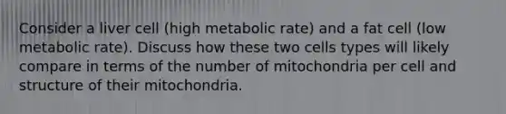 Consider a liver cell (high metabolic rate) and a fat cell (low metabolic rate). Discuss how these two cells types will likely compare in terms of the number of mitochondria per cell and structure of their mitochondria.