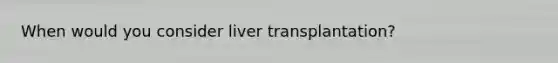 When would you consider liver transplantation?