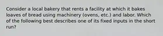 Consider a local bakery that rents a facility at which it bakes loaves of bread using machinery (ovens, etc.) and labor. Which of the following best describes one of its fixed inputs in the short run?