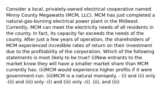 Consider a local, privately-owned electrical cooperative named Minny County Megawatts (MCM, LLC). MCM has just completed a natural-gas-burning electrical power plant in the Midwest. Currently, MCM can meet the electricity needs of all residents in the county. In fact, its capacity far exceeds the needs of the county. After just a few years of operation, the shareholders of MCM experienced incredible rates of return on their investment due to the profitability of the corporation. Which of the following statements is most likely to be true? (i)New entrants to the market know they will have a smaller market share than MCM currently has. (ii)MCM would experience higher profits if it were government-run. (iii)MCM is a natural monopoly. - (i) and (ii) only -(ii) and (iii) only -(i) and (iii) only -(i). (ii), and (iii)