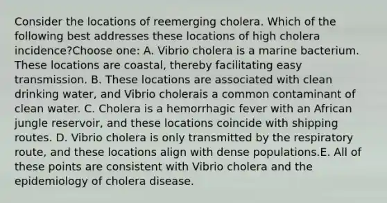 Consider the locations of reemerging cholera. Which of the following best addresses these locations of high cholera incidence?Choose one: A. Vibrio cholera is a marine bacterium. These locations are coastal, thereby facilitating easy transmission. B. These locations are associated with clean drinking water, and Vibrio cholerais a common contaminant of clean water. C. Cholera is a hemorrhagic fever with an African jungle reservoir, and these locations coincide with shipping routes. D. Vibrio cholera is only transmitted by the respiratory route, and these locations align with dense populations.E. All of these points are consistent with Vibrio cholera and the epidemiology of cholera disease.