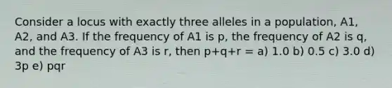 Consider a locus with exactly three alleles in a population, A1, A2, and A3. If the frequency of A1 is p, the frequency of A2 is q, and the frequency of A3 is r, then p+q+r = a) 1.0 b) 0.5 c) 3.0 d) 3p e) pqr