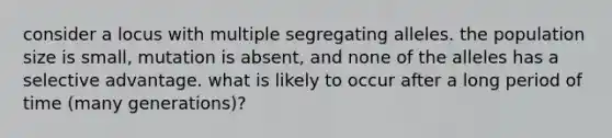 consider a locus with multiple segregating alleles. the population size is small, mutation is absent, and none of the alleles has a selective advantage. what is likely to occur after a long period of time (many generations)?