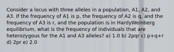 Consider a locus with three alleles in a population, A1, A2, and A3. If the frequency of A1 is p, the frequency of A2 is q, and the frequency of A3 is r, and the population is in HardyWeinberg equilibrium, what is the frequency of individuals that are heterozygous for the A1 and A3 alleles? a) 1.0 b) 2pqr c) p+q+r d) 2pr e) 2.0