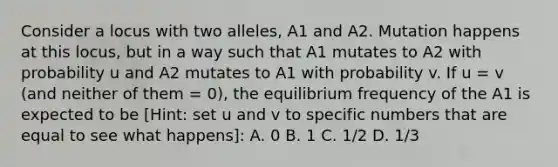 Consider a locus with two alleles, A1 and A2. Mutation happens at this locus, but in a way such that A1 mutates to A2 with probability u and A2 mutates to A1 with probability v. If u = v (and neither of them = 0), the equilibrium frequency of the A1 is expected to be [Hint: set u and v to specific numbers that are equal to see what happens]: A. 0 B. 1 C. 1/2 D. 1/3