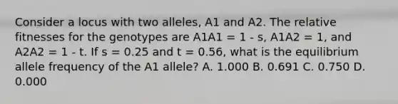 Consider a locus with two alleles, A1 and A2. The relative fitnesses for the genotypes are A1A1 = 1 - s, A1A2 = 1, and A2A2 = 1 - t. If s = 0.25 and t = 0.56, what is the equilibrium allele frequency of the A1 allele? A. 1.000 B. 0.691 C. 0.750 D. 0.000