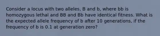 Consider a locus with two alleles, B and b, where bb is homozygous lethal and BB and Bb have identical fitness. What is the expected allele frequency of b after 10 generations, if the frequency of b is 0.1 at generation zero?